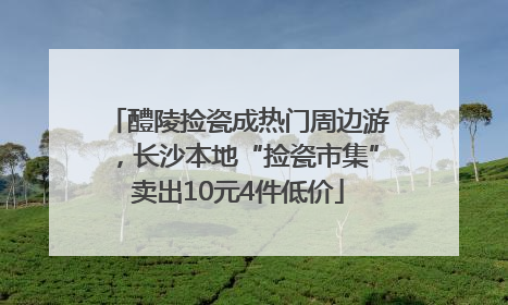醴陵捡瓷成热门周边游，长沙本地“捡瓷市集”卖出10元4件低价