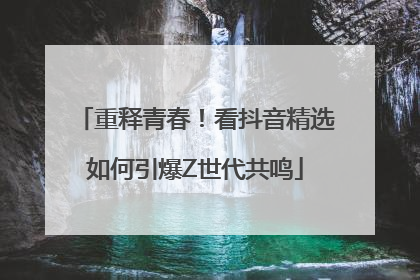 重释青春！看抖音精选如何引爆Z世代共鸣