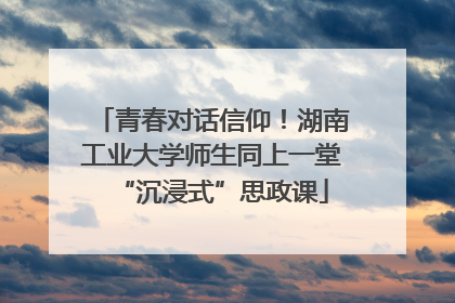青春对话信仰！湖南工业大学师生同上一堂“沉浸式”思政课