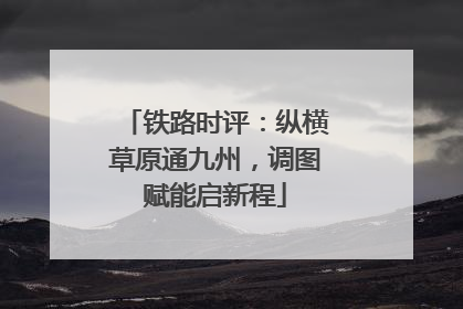 铁路时评：纵横草原通九州，调图赋能启新程