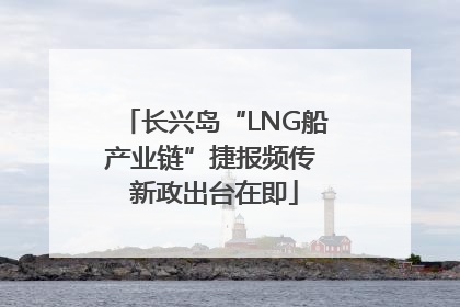 长兴岛“LNG船产业链”捷报频传 新政出台在即