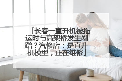 长春一直升机被拖运时与高架桥发生剐蹭？汽修店：是直升机模型，正在维修