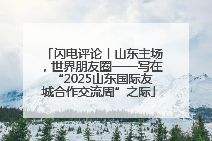 闪电评论丨山东主场，世界朋友圈——写在“2025山东国际友城合作交流周”之际