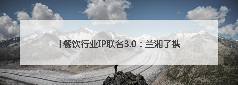 餐饮行业IP联名3.0：兰湘子携手熊出没，如何撬动Z世代家长？
