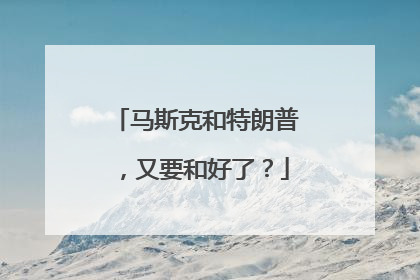 马斯克和特朗普，又要和好了？