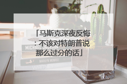 马斯克深夜反悔：不该对特朗普说那么过分的话
