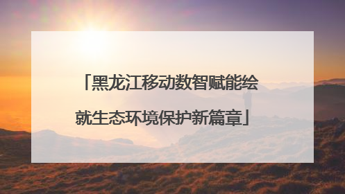 黑龙江移动数智赋能绘就生态环境保护新篇章
