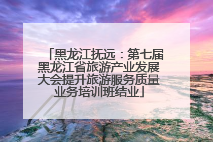 黑龙江抚远：第七届黑龙江省旅游产业发展大会提升旅游服务质量业务培训班结业