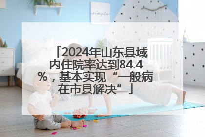 2024年山东县域内住院率达到84.4%，基本实现“一般病在市县解决”