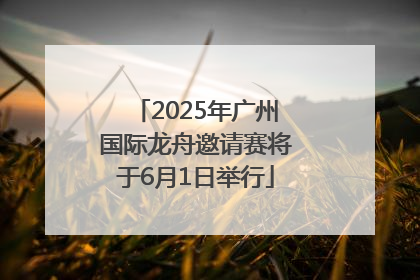 2025年广州国际龙舟邀请赛将于6月1日举行