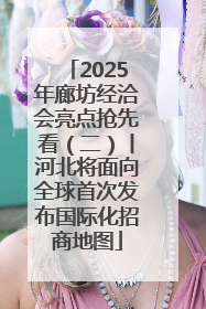 2025年廊坊经洽会亮点抢先看（二）丨河北将面向全球首次发布国际化招商地图