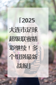 2025大连市足球超级联赛精彩继续！多个组别最新战报