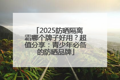 2025防晒隔离霜哪个牌子好用？超值分享：青少年必备的防晒品牌