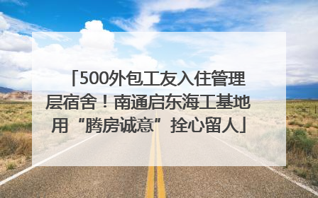 500外包工友入住管理层宿舍！南通启东海工基地用“腾房诚意”拴心留人